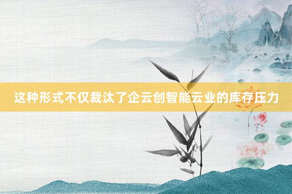 这种形式不仅裁汰了企云创智能云业的库存压力